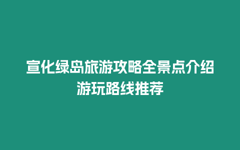 宣化綠島旅游攻略全景點介紹游玩路線推薦