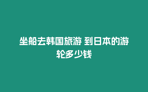 坐船去韓國旅游 到日本的游輪多少錢