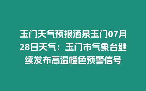 玉門天氣預報酒泉玉門07月28日天氣：玉門市氣象臺繼續發布高溫橙色預警信號