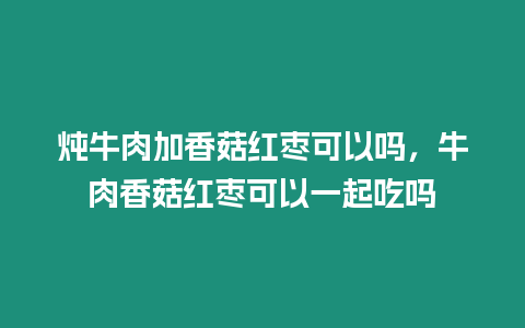 燉牛肉加香菇紅棗可以嗎，牛肉香菇紅棗可以一起吃嗎