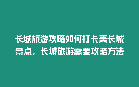 長城旅游攻略如何打卡美長城景點，長城旅游需要攻略方法