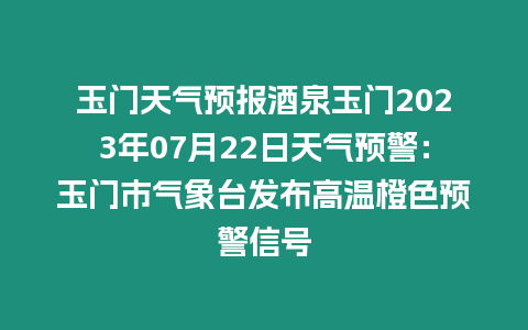 玉門天氣預(yù)報酒泉玉門2023年07月22日天氣預(yù)警：玉門市氣象臺發(fā)布高溫橙色預(yù)警信號