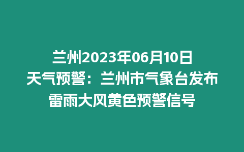 蘭州2023年06月10日天氣預(yù)警：蘭州市氣象臺(tái)發(fā)布雷雨大風(fēng)黃色預(yù)警信號(hào)