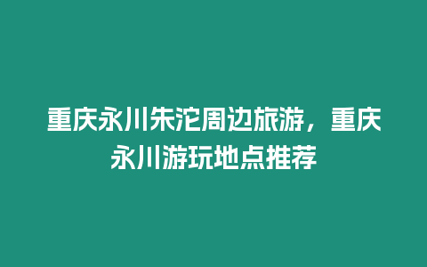 重慶永川朱沱周邊旅游，重慶永川游玩地點推薦