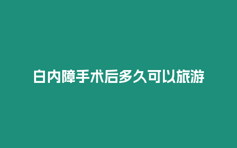 白內(nèi)障手術(shù)后多久可以旅游