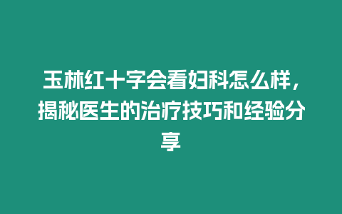 玉林紅十字會看婦科怎么樣，揭秘醫生的治療技巧和經驗分享