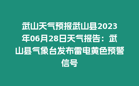 武山天氣預報武山縣2023年06月28日天氣報告：武山縣氣象臺發布雷電黃色預警信號