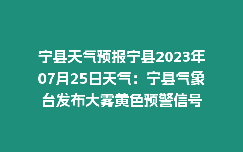 寧縣天氣預報寧縣2023年07月25日天氣：寧縣氣象臺發布大霧黃色預警信號