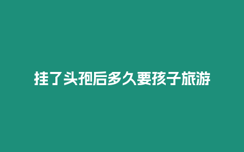 掛了頭孢后多久要孩子旅游