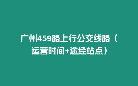 廣州459路上行公交線路（運營時間+途經站點）