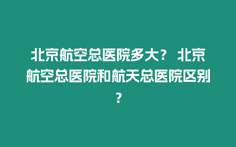 北京航空總醫院多大？ 北京航空總醫院和航天總醫院區別？