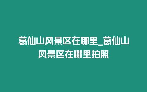 葛仙山風景區在哪里_葛仙山風景區在哪里拍照