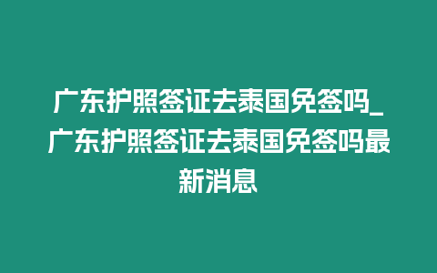 廣東護照簽證去泰國免簽嗎_廣東護照簽證去泰國免簽嗎最新消息