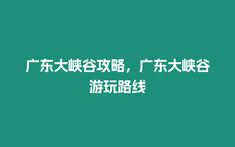 廣東大峽谷攻略，廣東大峽谷游玩路線