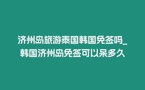 濟州島旅游泰國韓國免簽嗎_韓國濟州島免簽可以呆多久