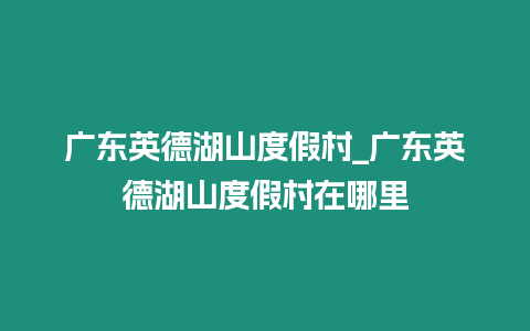 廣東英德湖山度假村_廣東英德湖山度假村在哪里