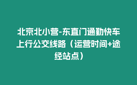 北京北小營(yíng)-東直門通勤快車上行公交線路（運(yùn)營(yíng)時(shí)間+途經(jīng)站點(diǎn)）