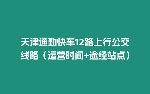 天津通勤快車12路上行公交線路（運營時間+途經站點）