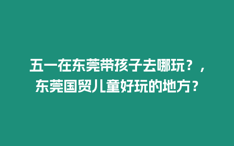 五一在東莞帶孩子去哪玩？，東莞國貿兒童好玩的地方？