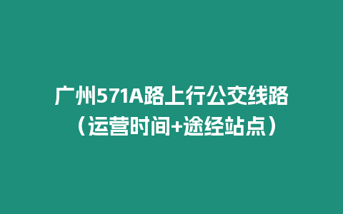 廣州571A路上行公交線路（運營時間+途經站點）