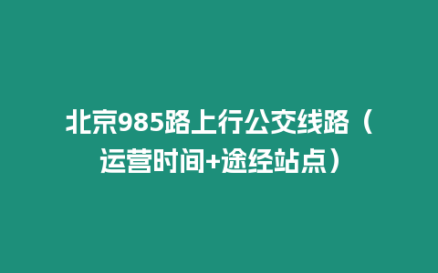 北京985路上行公交線路（運(yùn)營(yíng)時(shí)間+途經(jīng)站點(diǎn)）