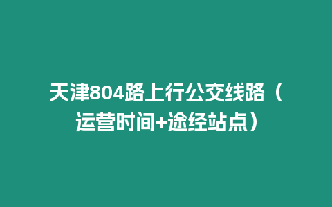 天津804路上行公交線路（運營時間+途經站點）