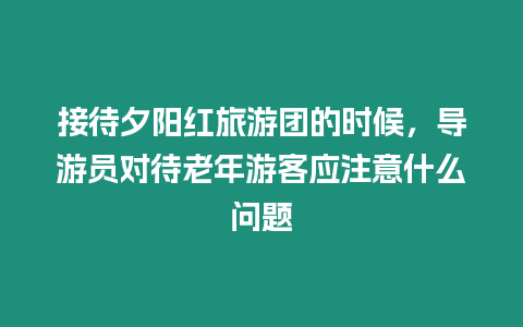 接待夕陽紅旅游團的時候，導游員對待老年游客應注意什么問題