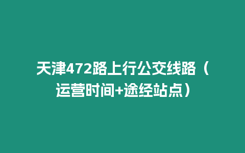 天津472路上行公交線路（運營時間+途經站點）