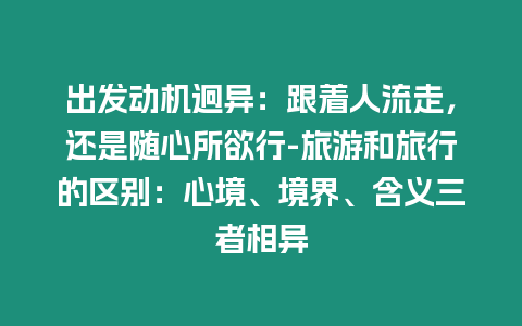 出發(fā)動機迥異：跟著人流走，還是隨心所欲行-旅游和旅行的區(qū)別：心境、境界、含義三者相異