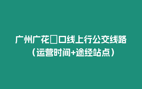 廣州廣花滘口線上行公交線路（運營時間+途經站點）