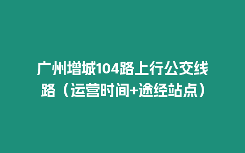 廣州增城104路上行公交線路（運營時間+途經站點）