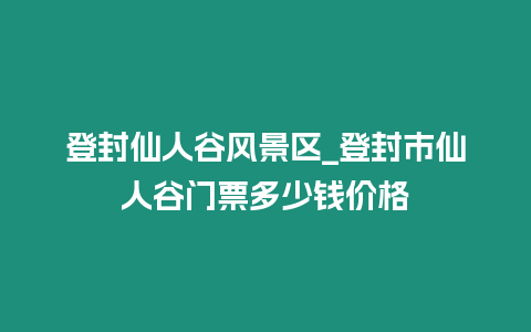 登封仙人谷風景區_登封市仙人谷門票多少錢價格