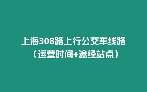 上海308路上行公交車線路（運(yùn)營時間+途經(jīng)站點(diǎn)）