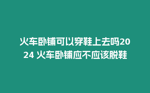 火車臥鋪可以穿鞋上去嗎2024 火車臥鋪應不應該脫鞋