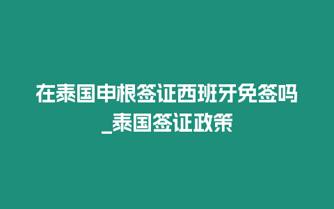 在泰國申根簽證西班牙免簽嗎_泰國簽證政策