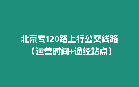 北京專(zhuān)120路上行公交線路（運(yùn)營(yíng)時(shí)間+途經(jīng)站點(diǎn)）