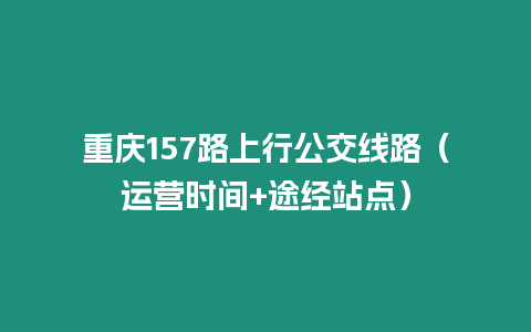 重慶157路上行公交線路（運(yùn)營時(shí)間+途經(jīng)站點(diǎn)）