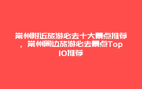 常州附近旅游必去十大景點推薦，常州周邊旅游必去景點Top10推薦