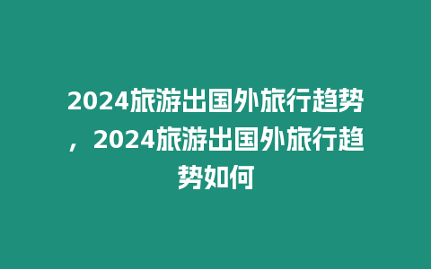 2024旅游出國外旅行趨勢，2024旅游出國外旅行趨勢如何