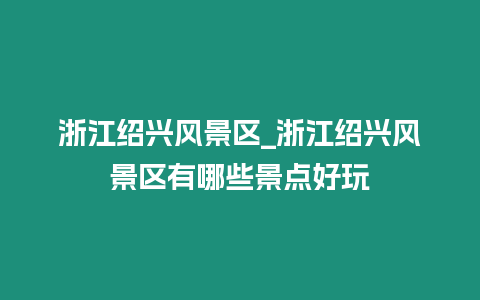 浙江紹興風景區_浙江紹興風景區有哪些景點好玩