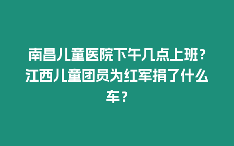 南昌兒童醫院下午幾點上班？江西兒童團員為紅軍捐了什么車？