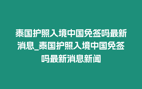 泰國護照入境中國免簽嗎最新消息_泰國護照入境中國免簽嗎最新消息新聞