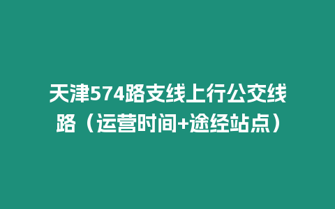 天津574路支線上行公交線路（運營時間+途經站點）