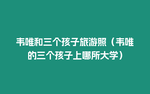 韋唯和三個孩子旅游照（韋唯的三個孩子上哪所大學）