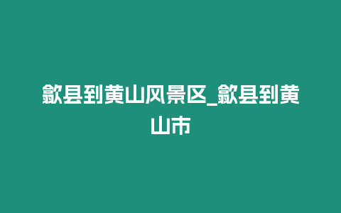 歙縣到黃山風景區_歙縣到黃山市