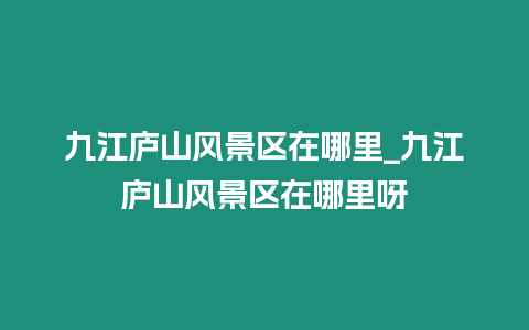 九江廬山風(fēng)景區(qū)在哪里_九江廬山風(fēng)景區(qū)在哪里呀