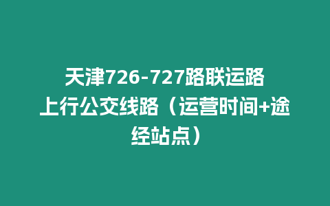 天津726-727路聯(lián)運路上行公交線路（運營時間+途經(jīng)站點）