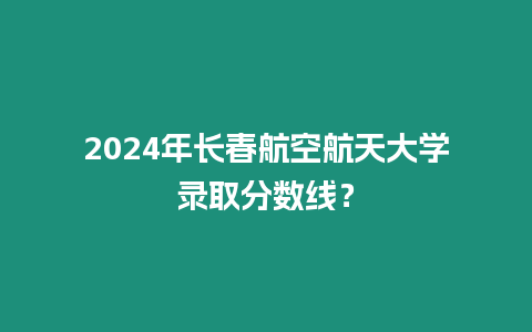 2024年長春航空航天大學錄取分數線？