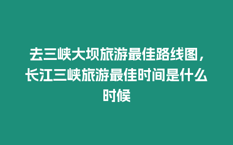 去三峽大壩旅游最佳路線圖，長江三峽旅游最佳時間是什么時候