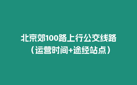 北京郊100路上行公交線路（運(yùn)營時(shí)間+途經(jīng)站點(diǎn)）